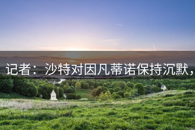 记者：沙特对因凡蒂诺保持沉默，部分原因是国内足协即将选举