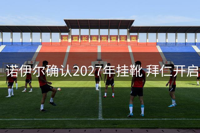 诺伊尔确认2027年挂靴 拜仁开启新一代门将传承计划