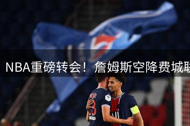 NBA重磅转会！詹姆斯空降费城联手恩比德 更衣室瞬间引爆狂欢